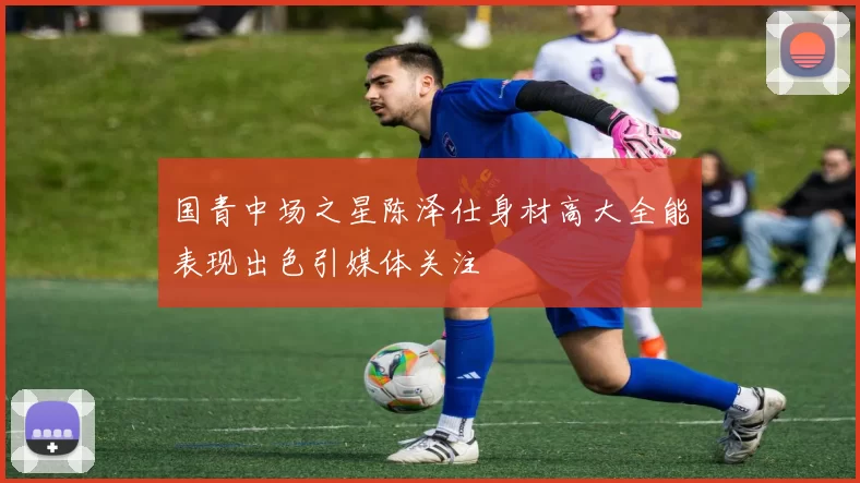 国青中场之星陈泽仕身材高大全能表现出色引媒体关注