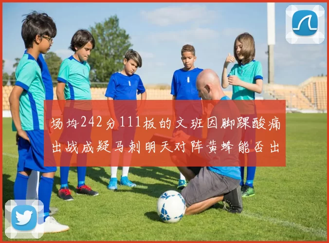 场均242分111板的文班因脚踝酸痛出战成疑马刺明天对阵黄蜂能否出战引关注