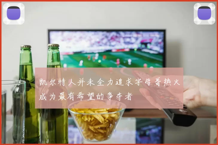 凯尔特人并未全力追求字母哥热火成为最有希望的争夺者