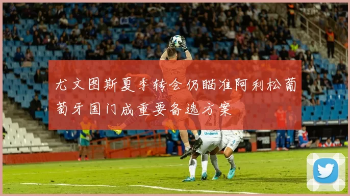 尤文图斯夏季转会仍瞄准阿利松葡萄牙国门成重要备选方案