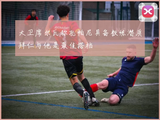 大卫席尔瓦称孔帕尼具备教练潜质拜仁与他是最佳搭档