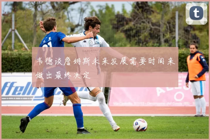 韦德谈詹姆斯未来发展需要时间来做出最终决定