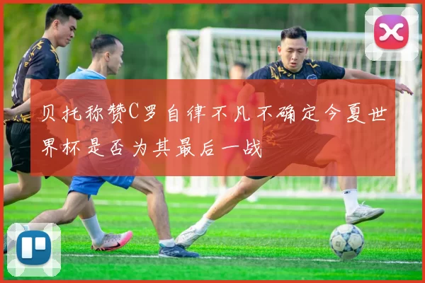 贝托称赞C罗自律不凡不确定今夏世界杯是否为其最后一战