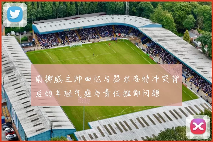前挪威主帅回忆与瑟尔洛特冲突背后的年轻气盛与责任推卸问题