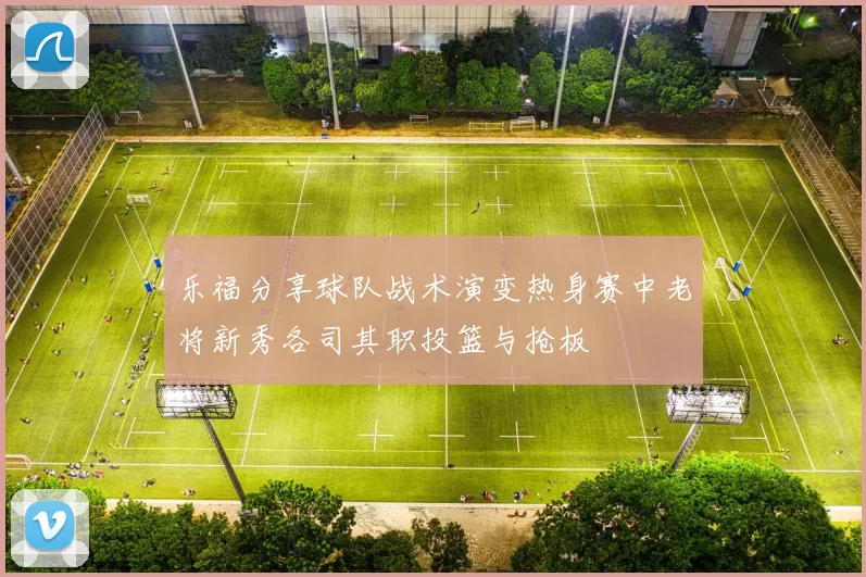 乐福分享球队战术演变热身赛中老将新秀各司其职投篮与抢板