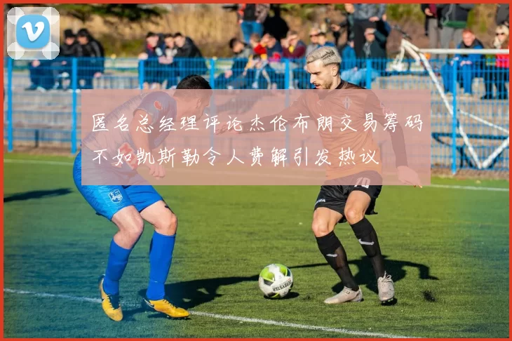 匿名总经理评论杰伦布朗交易筹码不如凯斯勒令人费解引发热议