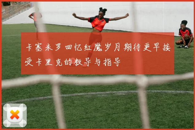 卡塞米罗回忆红魔岁月期待更早接受卡里克的教导与指导