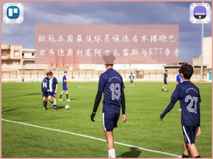 欧冠本周最佳球员候选名单揭晓巴尔韦德奥利塞阿尔瓦雷斯与K77争夺荣誉