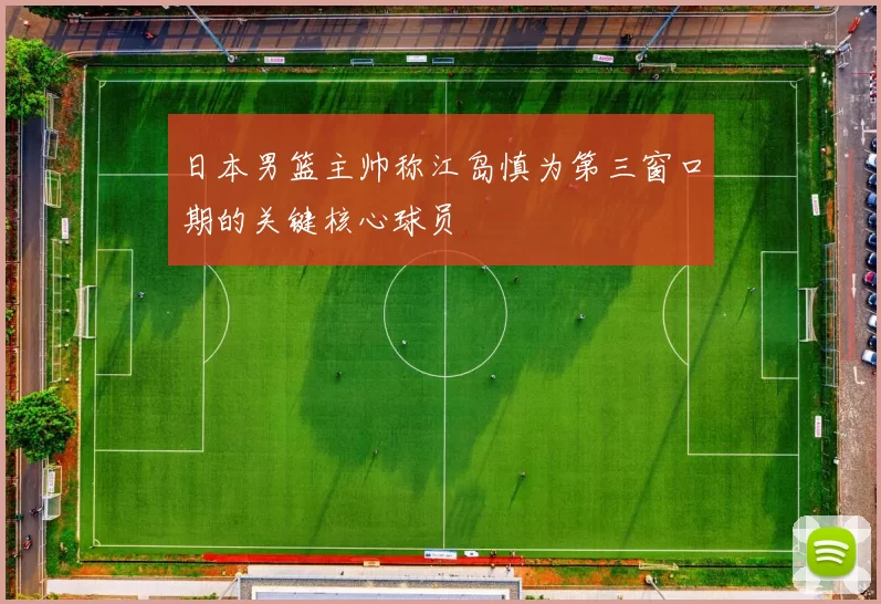 日本男篮主帅称江岛慎为第三窗口期的关键核心球员
