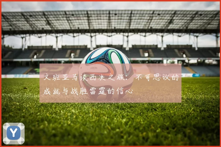 文班亚马谈西决之旅：不可思议的成就与战胜雷霆的信心