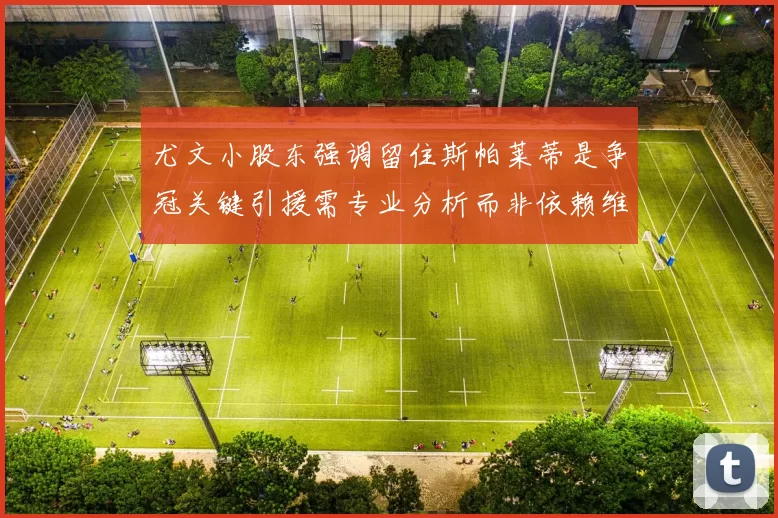 尤文小股东强调留住斯帕莱蒂是争冠关键引援需专业分析而非依赖维基百科