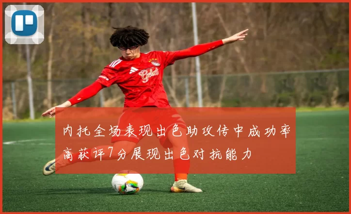 内托全场表现出色助攻传中成功率高获评7分展现出色对抗能力