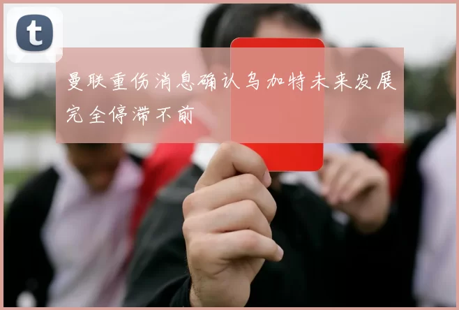 曼联重伤消息确认乌加特未来发展完全停滞不前