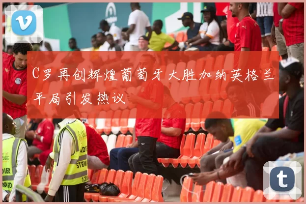 C罗再创辉煌葡萄牙大胜加纳英格兰平局引发热议