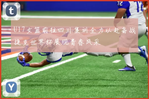 U17女篮前往四川集训全力以赴备战捷克世界杯展现青春风采
